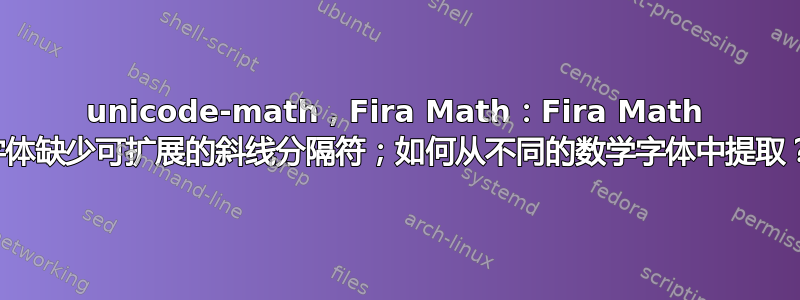 unicode-math，Fira Math：Fira Math 字体缺少可扩展的斜线分隔符；如何从不同的数学字体中提取？