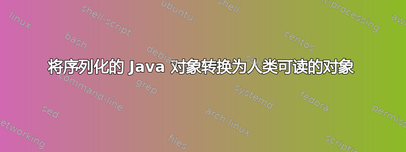 将序列化的 Java 对象转换为人类可读的对象