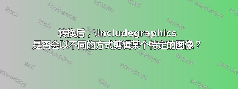 转换后，\includegraphics 是否会以不同的方式剪辑某个特定的图像？