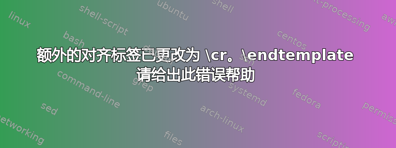 额外的对齐标签已更改为 \cr。\endtemplate 请给出此错误帮助