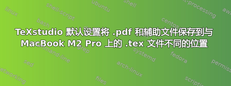 TeXstudio 默认设置将 .pdf 和辅助文件保存到与 MacBook M2 Pro 上的 .tex 文件不同的位置