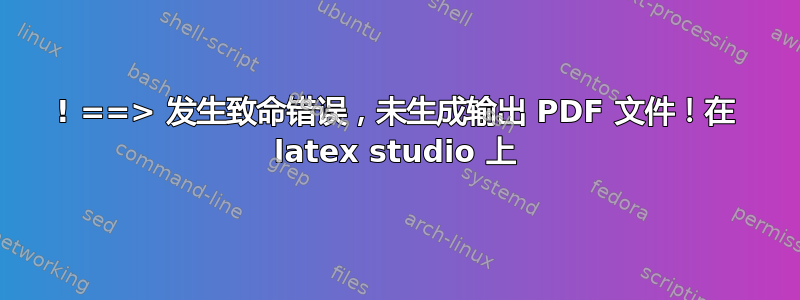 ! ==> 发生致命错误，未生成输出 PDF 文件！在 latex studio 上