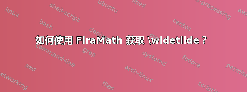 如何使用 FiraMath 获取 \widetilde？