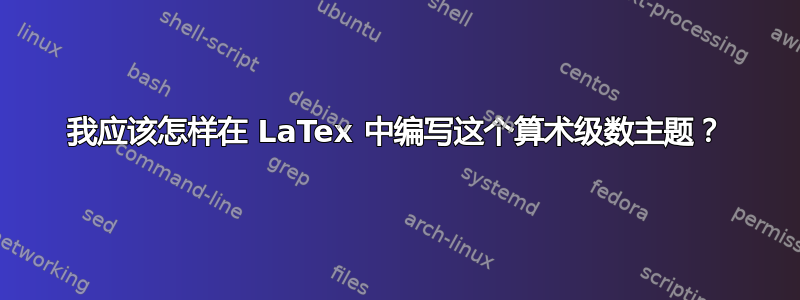 我应该怎样在 LaTex 中编写这个算术级数主题？