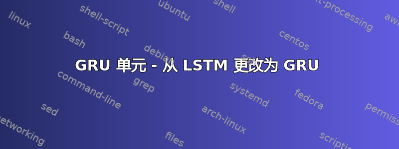 GRU 单元 - 从 LSTM 更改为 GRU