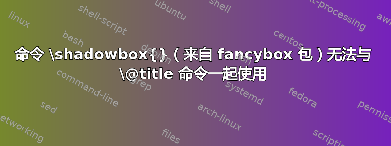 命令 \shadowbox{}（来自 fancybox 包）无法与 \@title 命令一起使用