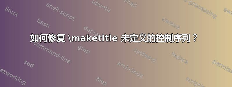 如何修复 \maketitle 未定义的控制序列？