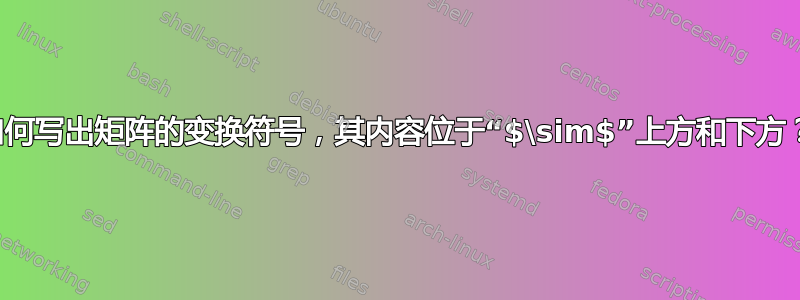 如何写出矩阵的变换符号，其内容位于“$\sim$”上方和下方？