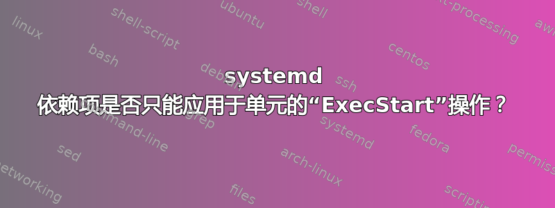 systemd 依赖项是否只能应用于单元的“ExecStart”操作？