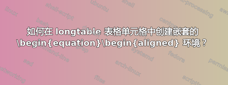 如何在 longtable 表格单元格中创建嵌套的 \begin{equation}\begin{aligned} 环境？