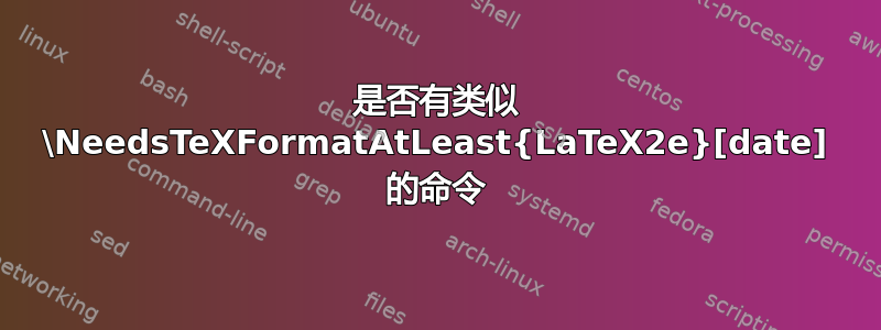 是否有类似 \NeedsTeXFormatAtLeast{LaTeX2e}[date] 的命令