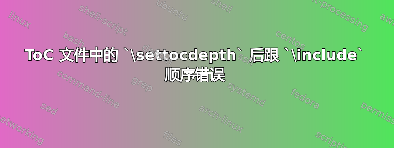 ToC 文件中的 `\settocdepth` 后跟 `\include` 顺序错误