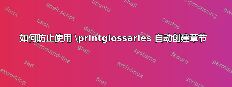 如何防止使用 \printglossaries 自动创建章节 