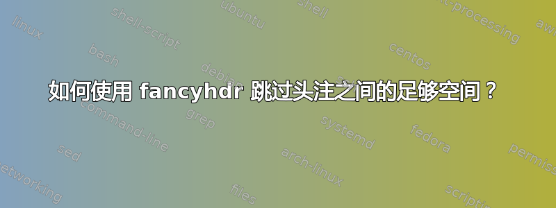 如何使用 fancyhdr 跳过头注之间的足够空间？