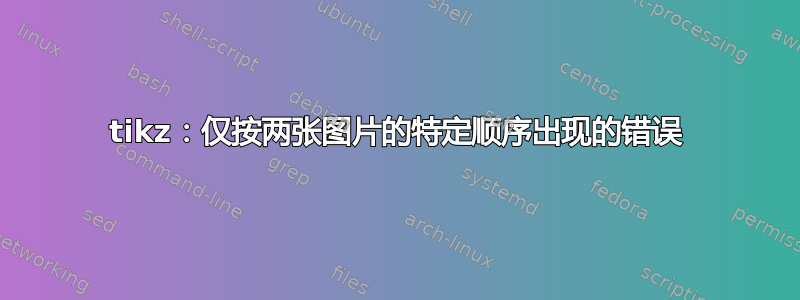 tikz：仅按两张图片的特定顺序出现的错误