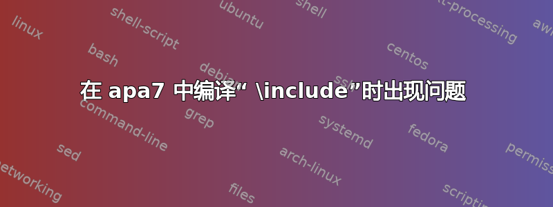 在 apa7 中编译“ \include”时出现问题