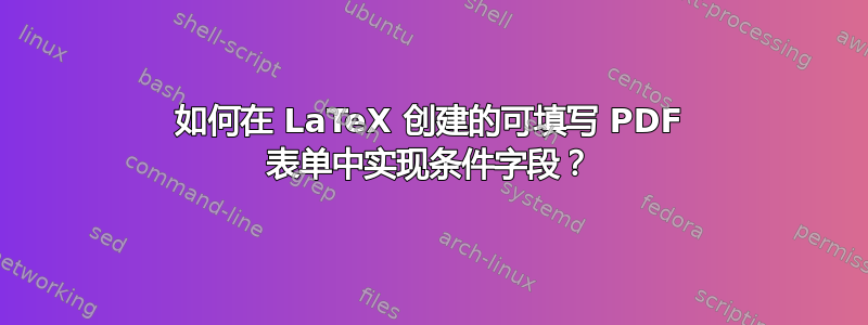 如何在 LaTeX 创建的可填写 PDF 表单中实现条件字段？