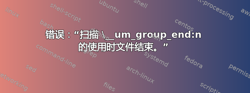 错误：“扫描 \__um_group_end:n 的使用时文件结束。”