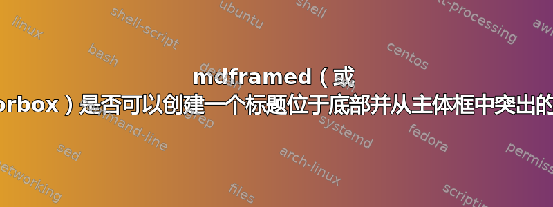 mdframed（或 tcolorbox）是否可以创建一个标题位于底部并从主体框中突出的框？