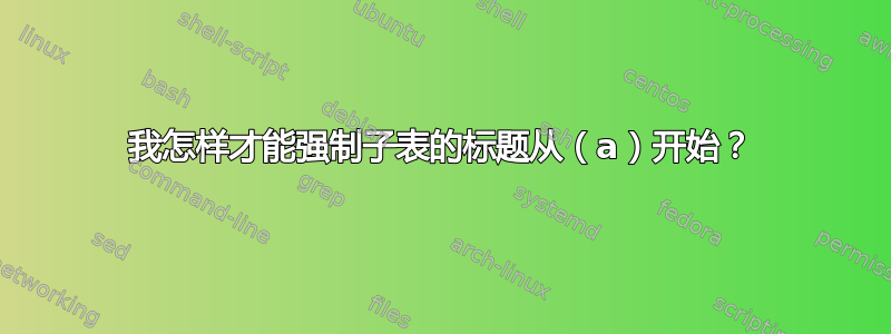 我怎样才能强制子表的标题从（a）开始？