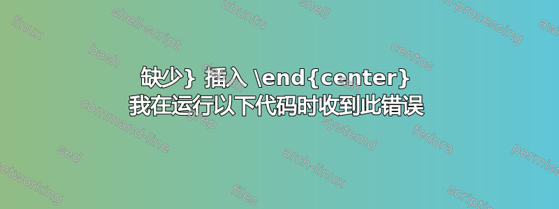 缺少} 插入 \end{center} 我在运行以下代码时收到此错误