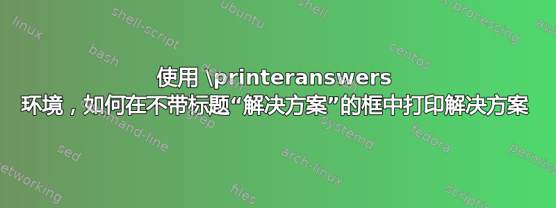使用 \printeranswers 环境，如何在不带标题“解决方案”的框中打印解决方案