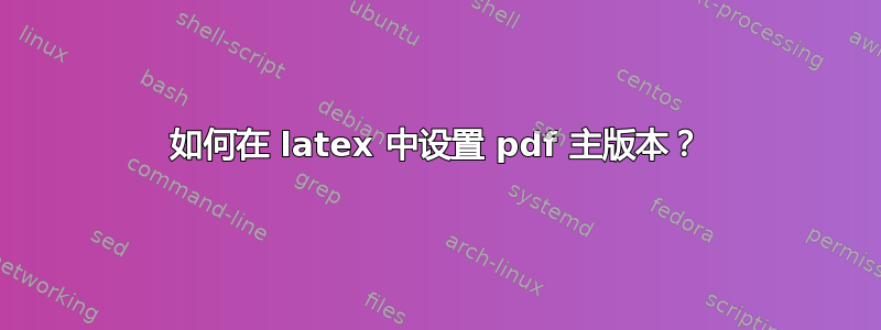 如何在 latex 中设置 pdf 主版本？