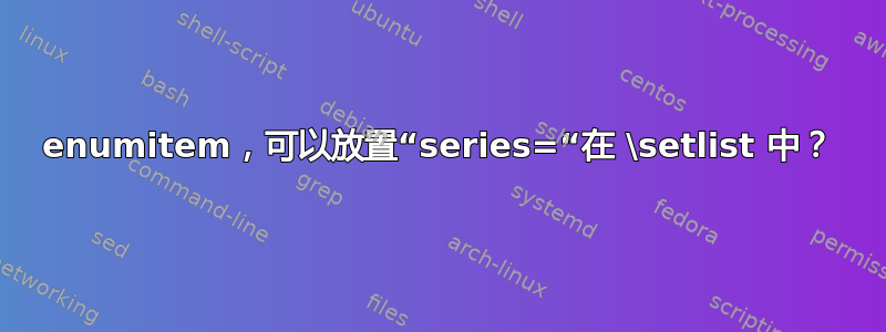 enumitem，可以放置“series=“在 \setlist 中？