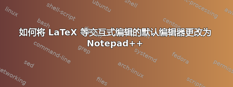 如何将 LaTeX 等交互式编辑的默认编辑器更改为 Notepad++