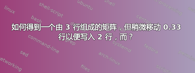 如何得到一个由 3 行组成的矩阵，但稍微移动 0.33 行以便写入 2 行，而？