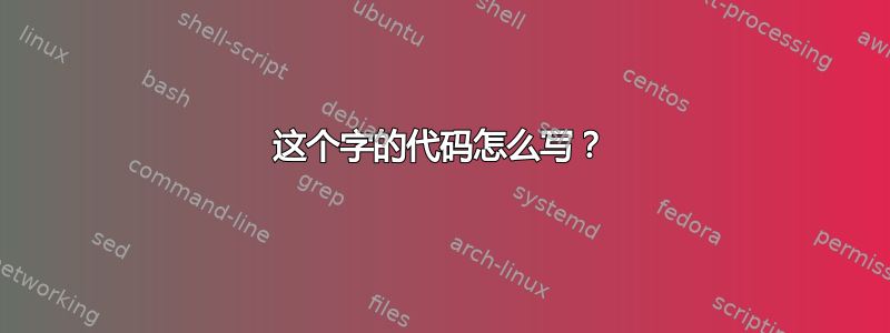 这个字的代码怎么写？