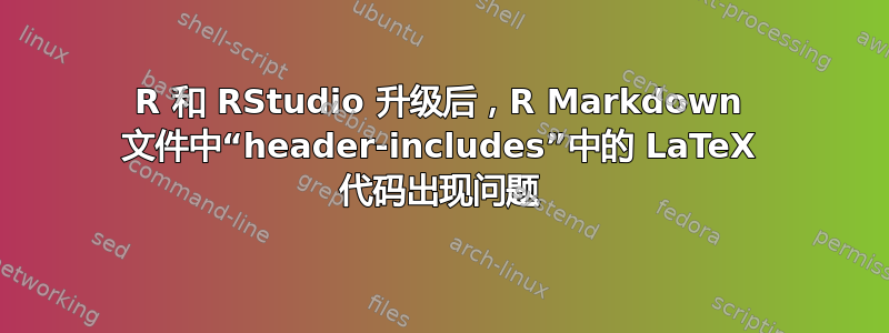 R 和 RStudio 升级后，R Markdown 文件中“header-includes”中的 LaTeX 代码出现问题