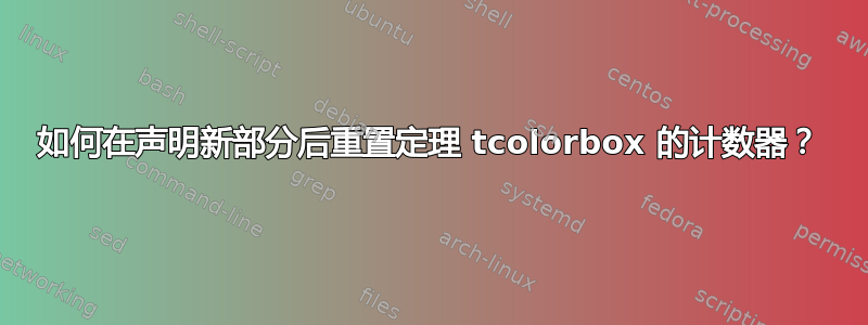 如何在声明新部分后重置定理 tcolorbox 的计数器？