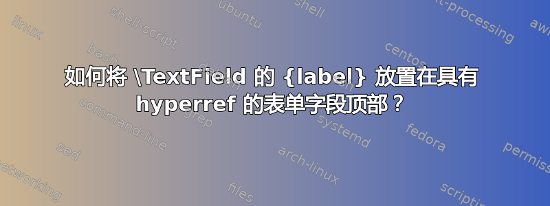 如何将 \TextField 的 {label} 放置在具有 hyperref 的表单字段顶部？
