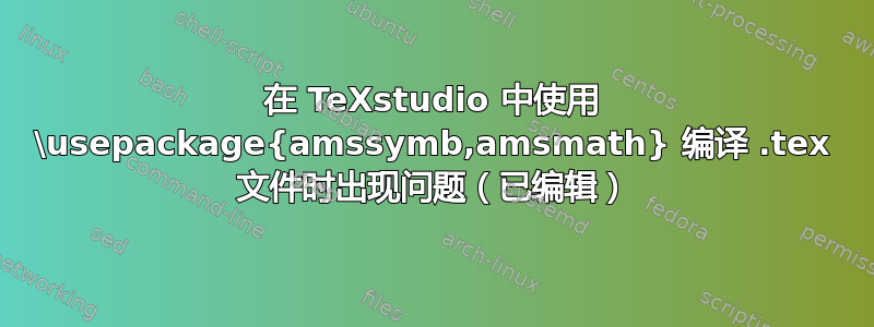 在 TeXstudio 中使用 \usepackage{amssymb,amsmath} 编译 .tex 文件时出现问题（已编辑）