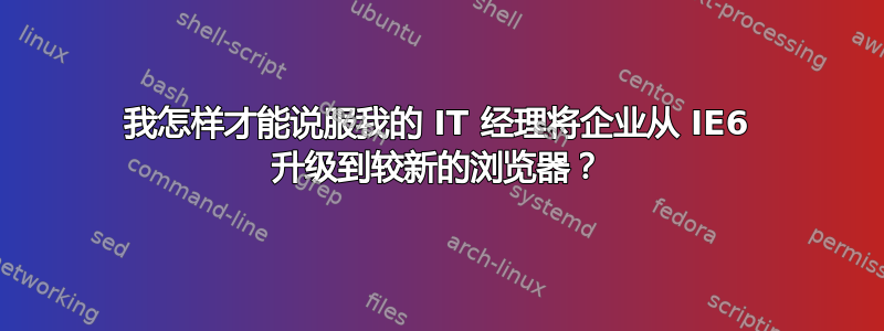 我怎样才能说服我的 IT 经理将企业从 IE6 升级到较新的浏览器？