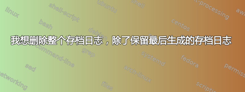 我想删除整个存档日志，除了保留最后生成的存档日志