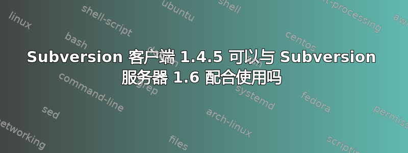 Subversion 客户端 1.4.5 可以与 Subversion 服务器 1.6 配合使用吗