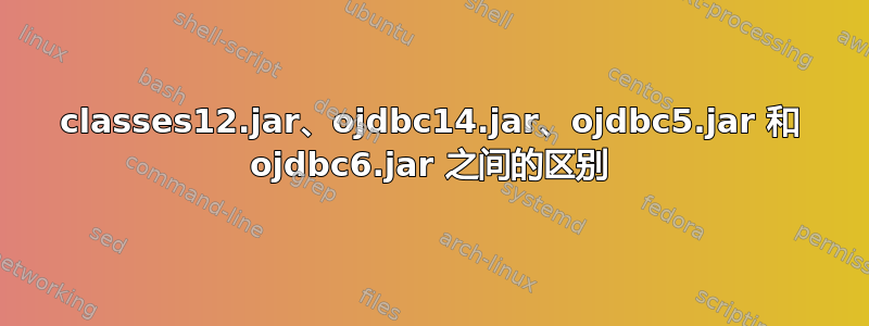 classes12.jar、ojdbc14.jar、ojdbc5.jar 和 ojdbc6.jar 之间的区别