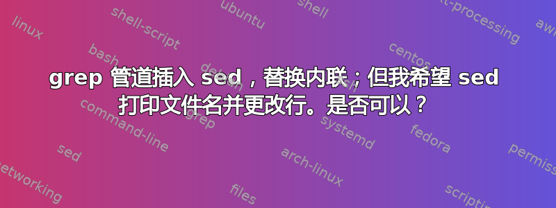 grep 管道插入 sed，替换内联；但我希望 sed 打印文件名并更改行。是否可以？