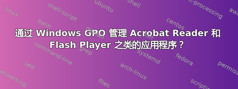 通过 Windows GPO 管理 Acrobat Reader 和 Flash Player 之类的应用程序？