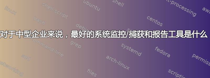 对于中型企业来说，最好的系统监控/捕获和报告工具是什么