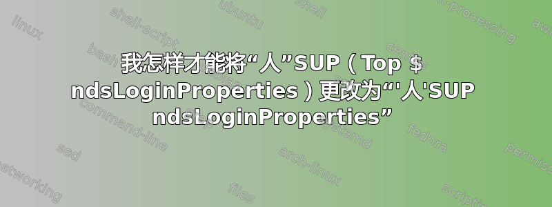 我怎样才能将“人”SUP（Top $ ndsLoginProperties）更改为“'人'SUP ndsLoginProperties”