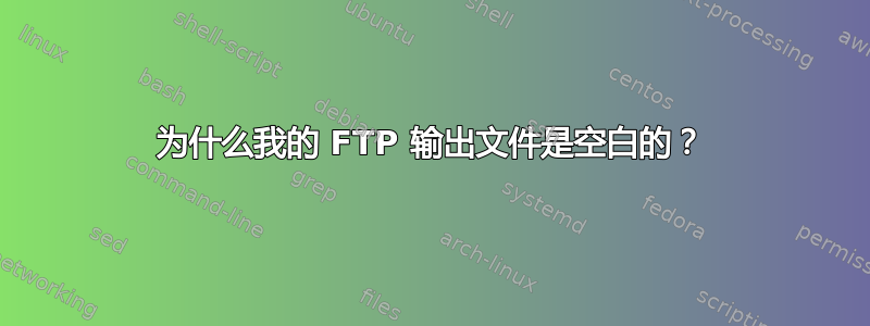 为什么我的 FTP 输出文件是空白的？