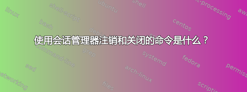 使用会话管理器注销和关闭的命令是什么？