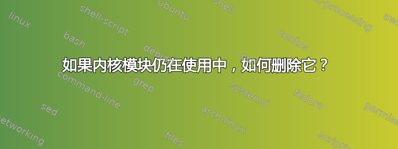 如果内核模块仍在使用中，如何删除它？