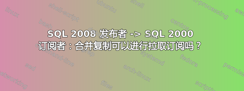 SQL 2008 发布者 -> SQL 2000 订阅者：合并复制可以进行拉取订阅吗？