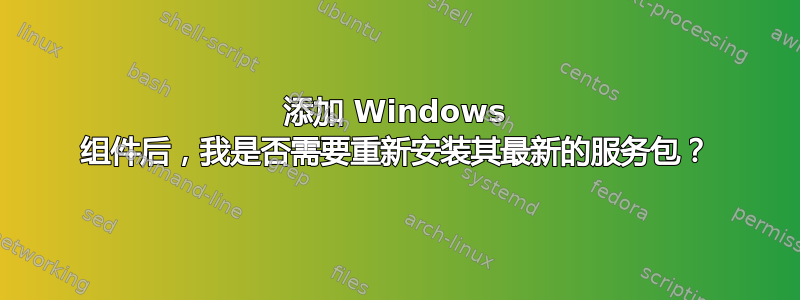 添加 Windows 组件后，我是否需要重新安装其最新的服务包？