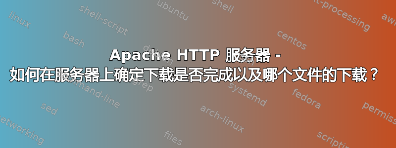 Apache HTTP 服务器 - 如何在服务器上确定下载是否完成以及哪个文件的下载？