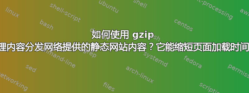 如何使用 gzip 来处理内容分发网络提供的静态网站内容？它能缩短页面加载时间吗？